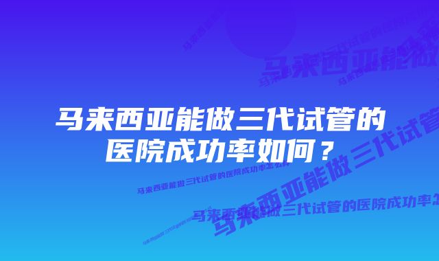 马来西亚能做三代试管的医院成功率如何？