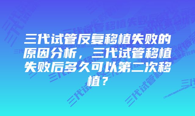 三代试管反复移植失败的原因分析，三代试管移植失败后多久可以第二次移植？