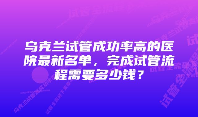 乌克兰试管成功率高的医院最新名单，完成试管流程需要多少钱？