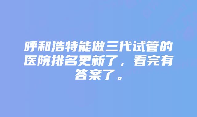 呼和浩特能做三代试管的医院排名更新了，看完有答案了。