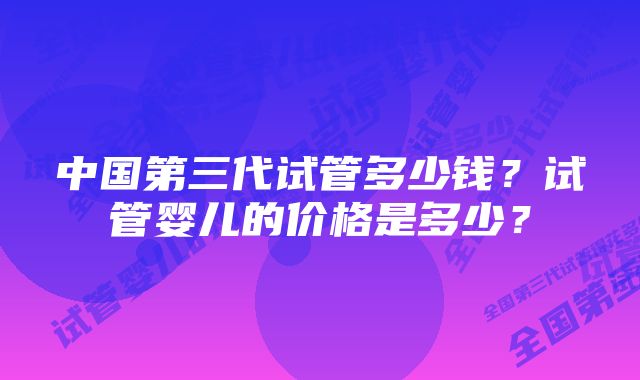 中国第三代试管多少钱？试管婴儿的价格是多少？