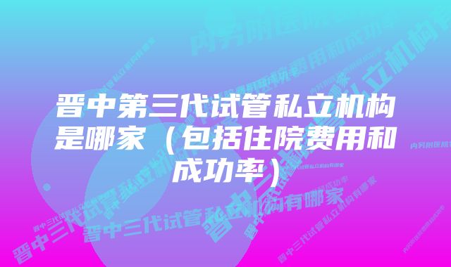 晋中第三代试管私立机构是哪家（包括住院费用和成功率）