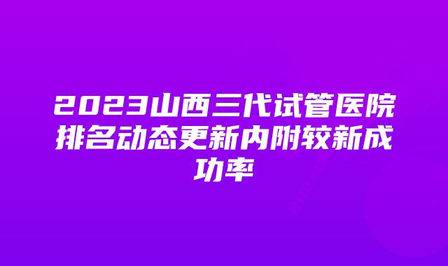 2023山西三代试管医院排名动态更新内附较新成功率