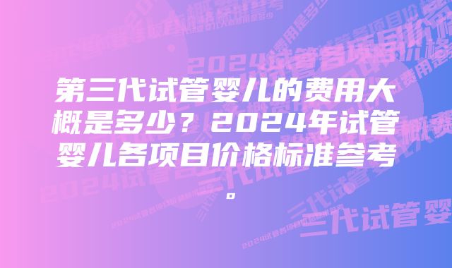 第三代试管婴儿的费用大概是多少？2024年试管婴儿各项目价格标准参考。