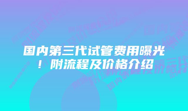 国内第三代试管费用曝光！附流程及价格介绍