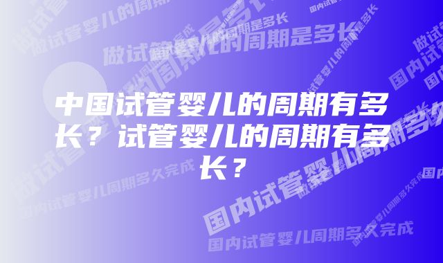 中国试管婴儿的周期有多长？试管婴儿的周期有多长？