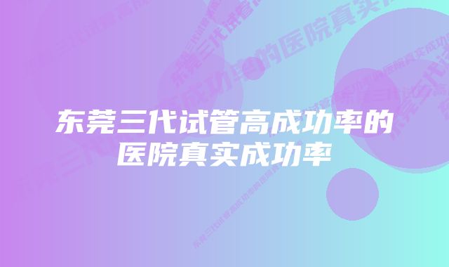 东莞三代试管高成功率的医院真实成功率