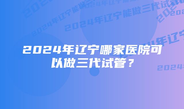 2024年辽宁哪家医院可以做三代试管？