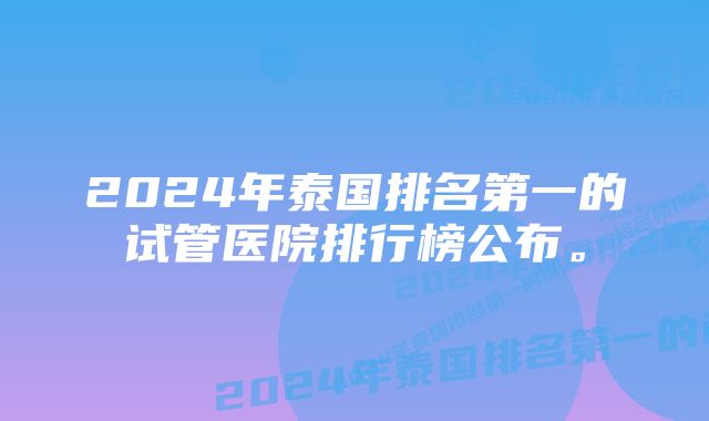 2024年泰国排名第一的试管医院排行榜公布。