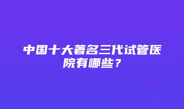 中国十大著名三代试管医院有哪些？