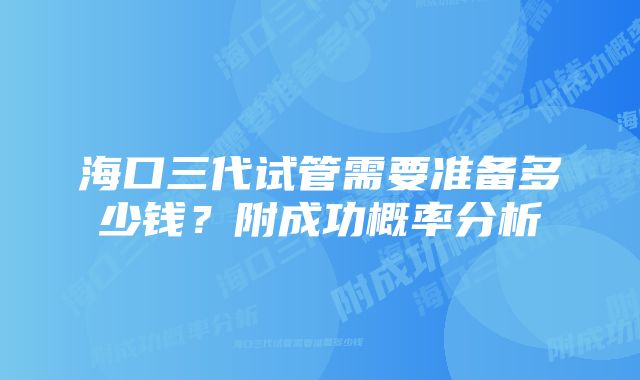 海口三代试管需要准备多少钱？附成功概率分析