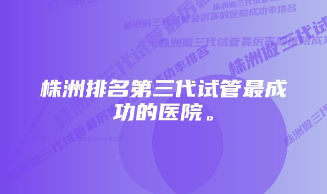 株洲排名第三代试管最成功的医院。