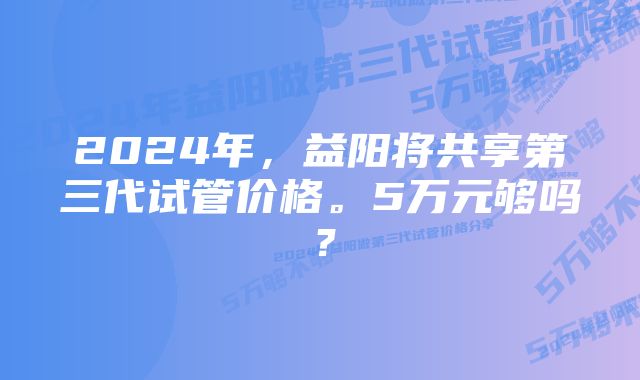 2024年，益阳将共享第三代试管价格。5万元够吗？