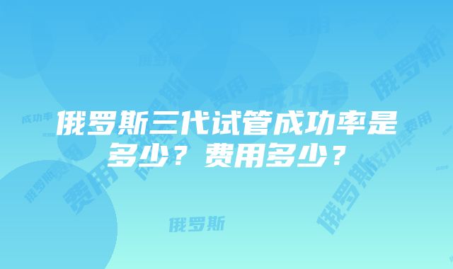 俄罗斯三代试管成功率是多少？费用多少？