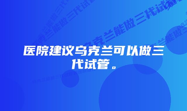 医院建议乌克兰可以做三代试管。