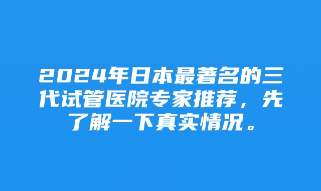 2024年日本最著名的三代试管医院专家推荐，先了解一下真实情况。