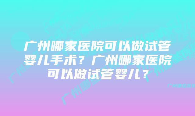 广州哪家医院可以做试管婴儿手术？广州哪家医院可以做试管婴儿？