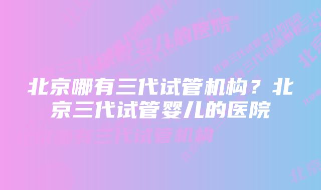 北京哪有三代试管机构？北京三代试管婴儿的医院