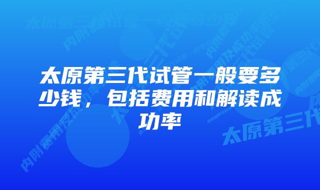 太原第三代试管一般要多少钱，包括费用和解读成功率