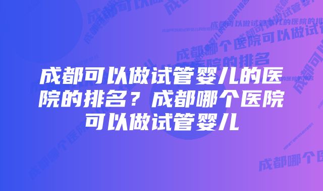 成都可以做试管婴儿的医院的排名？成都哪个医院可以做试管婴儿