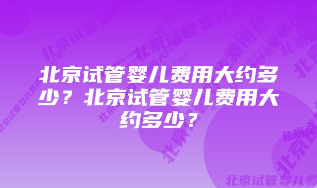 北京试管婴儿费用大约多少？北京试管婴儿费用大约多少？