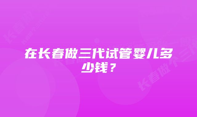 在长春做三代试管婴儿多少钱？