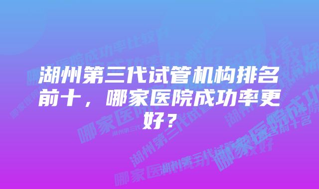 湖州第三代试管机构排名前十，哪家医院成功率更好？