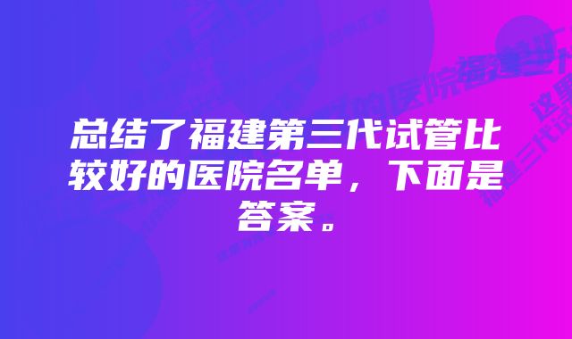 总结了福建第三代试管比较好的医院名单，下面是答案。