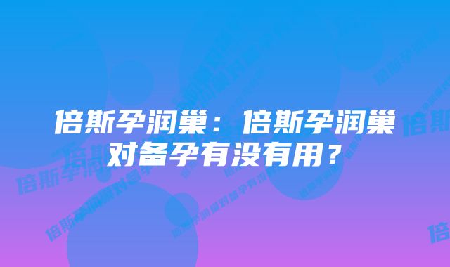 倍斯孕润巢：倍斯孕润巢对备孕有没有用？