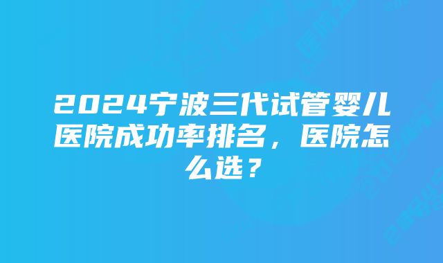 2024宁波三代试管婴儿医院成功率排名，医院怎么选？