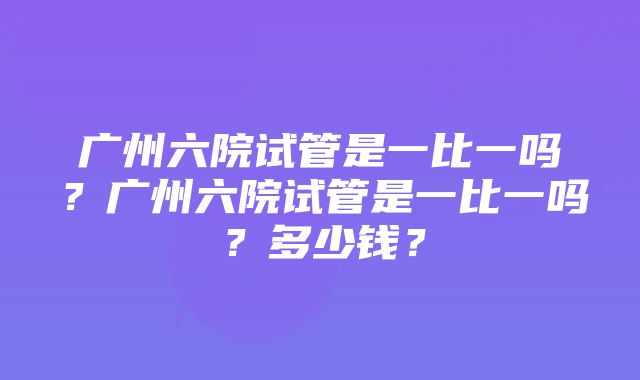 广州六院试管是一比一吗？广州六院试管是一比一吗？多少钱？