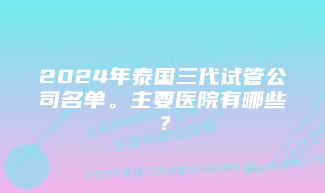 2024年泰国三代试管公司名单。主要医院有哪些？