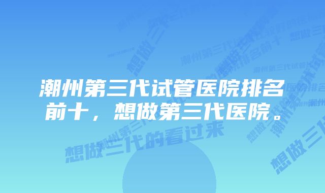 潮州第三代试管医院排名前十，想做第三代医院。