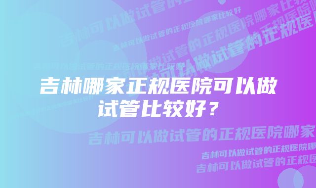 吉林哪家正规医院可以做试管比较好？