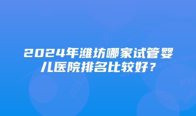 2024年潍坊哪家试管婴儿医院排名比较好？