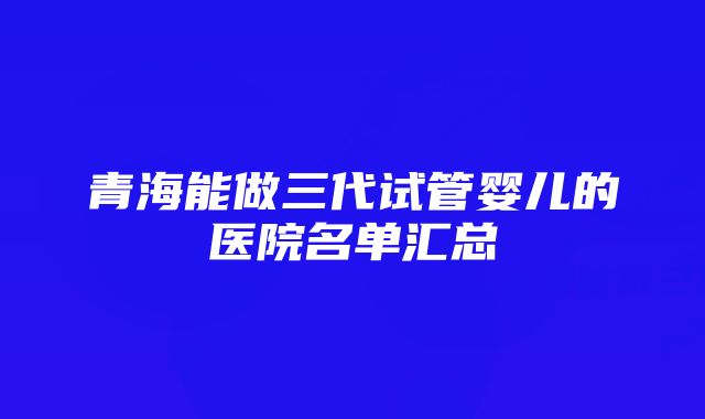 青海能做三代试管婴儿的医院名单汇总