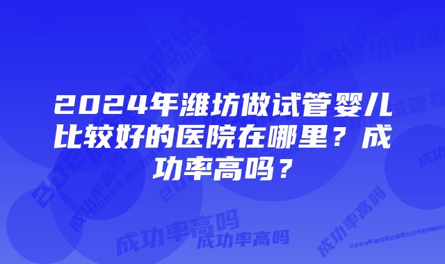 2024年潍坊做试管婴儿比较好的医院在哪里？成功率高吗？