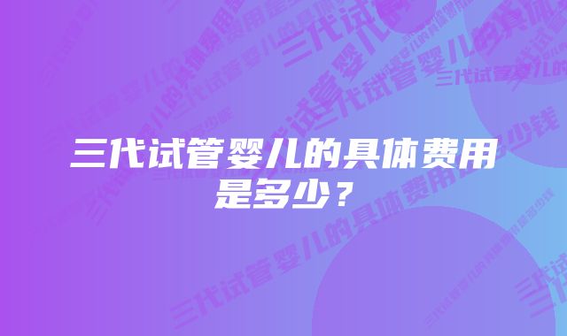 三代试管婴儿的具体费用是多少？