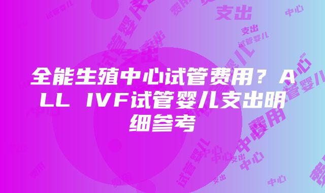 全能生殖中心试管费用？ALL IVF试管婴儿支出明细参考