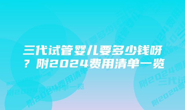 三代试管婴儿要多少钱呀？附2024费用清单一览