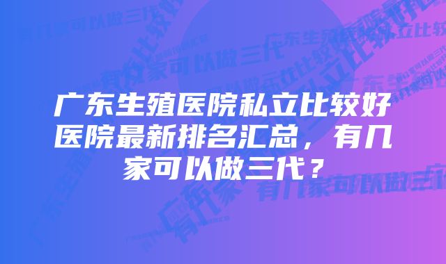 广东生殖医院私立比较好医院最新排名汇总，有几家可以做三代？