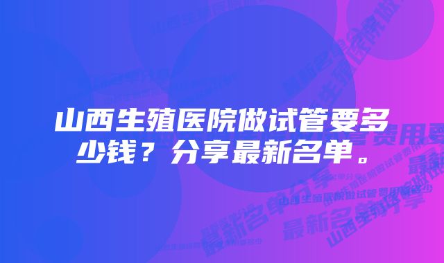 山西生殖医院做试管要多少钱？分享最新名单。