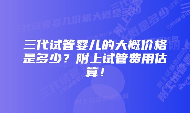 三代试管婴儿的大概价格是多少？附上试管费用估算！