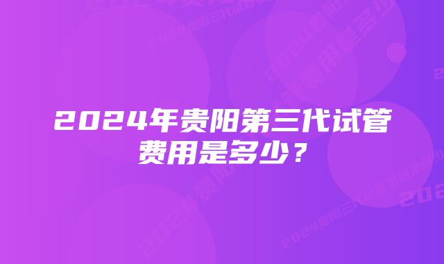 2024年贵阳第三代试管费用是多少？