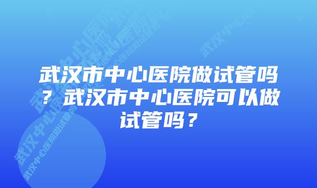 武汉市中心医院做试管吗？武汉市中心医院可以做试管吗？