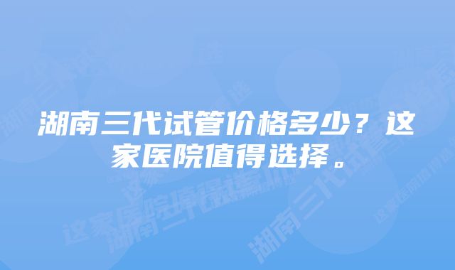 湖南三代试管价格多少？这家医院值得选择。