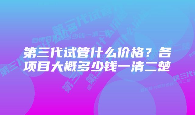 第三代试管什么价格？各项目大概多少钱一清二楚