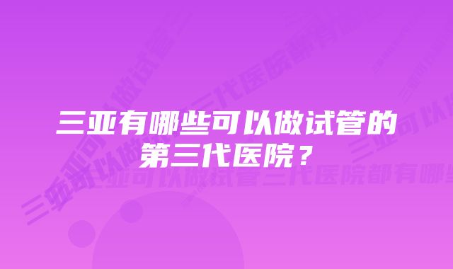 三亚有哪些可以做试管的第三代医院？