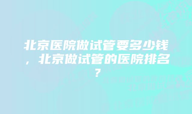 北京医院做试管要多少钱，北京做试管的医院排名？