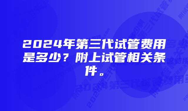 2024年第三代试管费用是多少？附上试管相关条件。